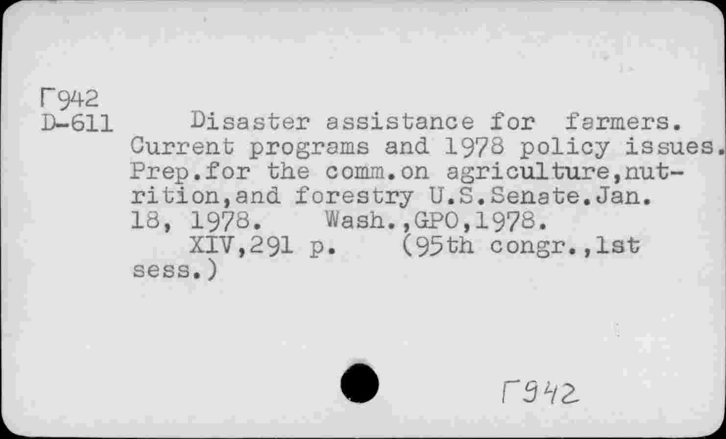 ﻿r 942
D-611 Disaster assistance for farmers.
Current programs and. 1978 policy issues Prep.for the comm.on agriculture,nutrition,and. forestry U.S.Senate.Jan.
18, 1978. Wash.,GPO,1978.
XIV,291 p. (95th congr.,lst sess.)
